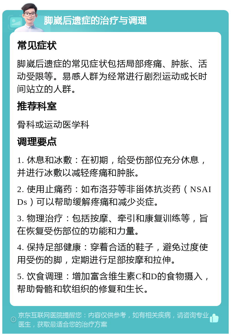 脚崴后遗症的治疗与调理 常见症状 脚崴后遗症的常见症状包括局部疼痛、肿胀、活动受限等。易感人群为经常进行剧烈运动或长时间站立的人群。 推荐科室 骨科或运动医学科 调理要点 1. 休息和冰敷：在初期，给受伤部位充分休息，并进行冰敷以减轻疼痛和肿胀。 2. 使用止痛药：如布洛芬等非甾体抗炎药（NSAIDs）可以帮助缓解疼痛和减少炎症。 3. 物理治疗：包括按摩、牵引和康复训练等，旨在恢复受伤部位的功能和力量。 4. 保持足部健康：穿着合适的鞋子，避免过度使用受伤的脚，定期进行足部按摩和拉伸。 5. 饮食调理：增加富含维生素C和D的食物摄入，帮助骨骼和软组织的修复和生长。