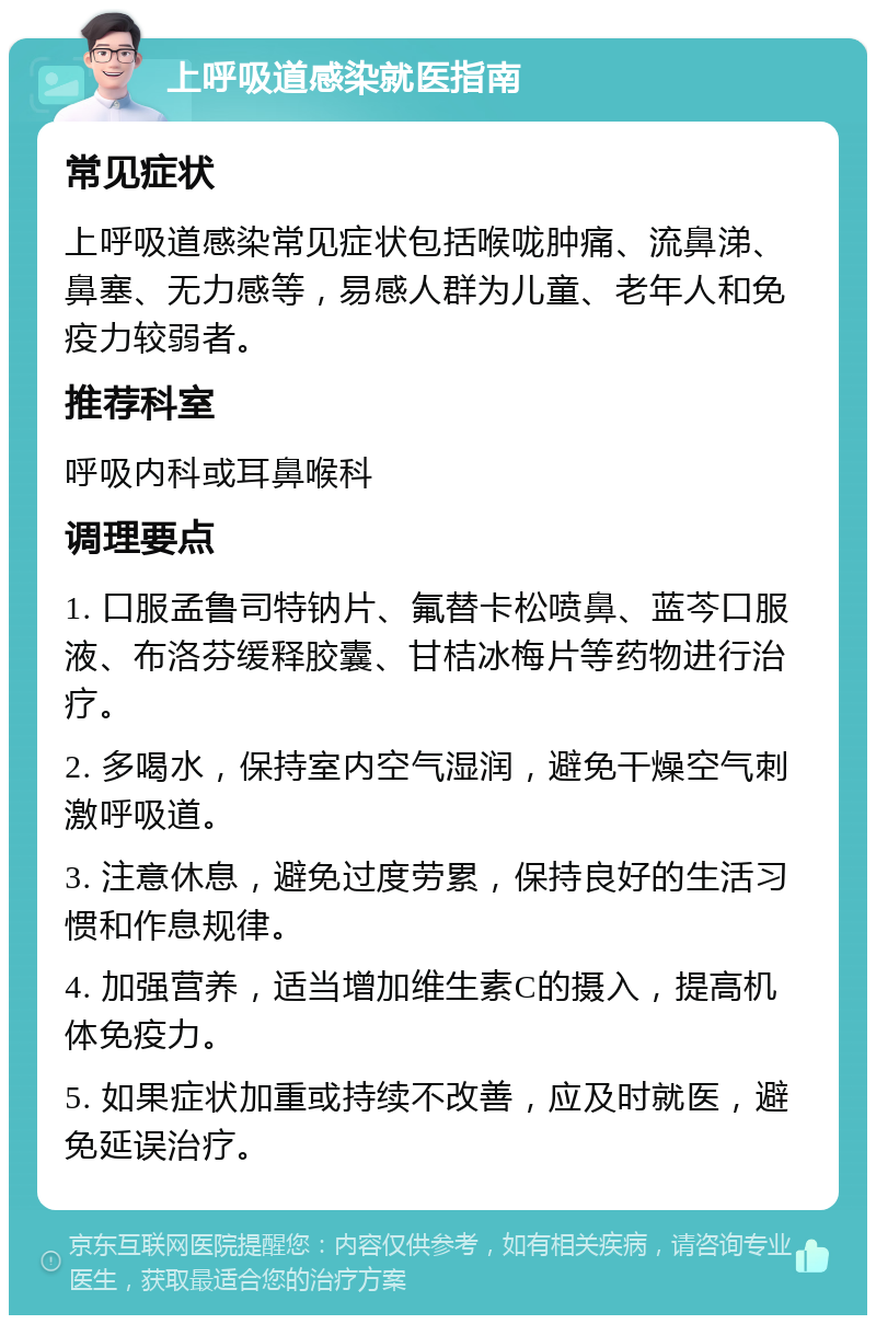 上呼吸道感染就医指南 常见症状 上呼吸道感染常见症状包括喉咙肿痛、流鼻涕、鼻塞、无力感等，易感人群为儿童、老年人和免疫力较弱者。 推荐科室 呼吸内科或耳鼻喉科 调理要点 1. 口服孟鲁司特钠片、氟替卡松喷鼻、蓝芩口服液、布洛芬缓释胶囊、甘桔冰梅片等药物进行治疗。 2. 多喝水，保持室内空气湿润，避免干燥空气刺激呼吸道。 3. 注意休息，避免过度劳累，保持良好的生活习惯和作息规律。 4. 加强营养，适当增加维生素C的摄入，提高机体免疫力。 5. 如果症状加重或持续不改善，应及时就医，避免延误治疗。