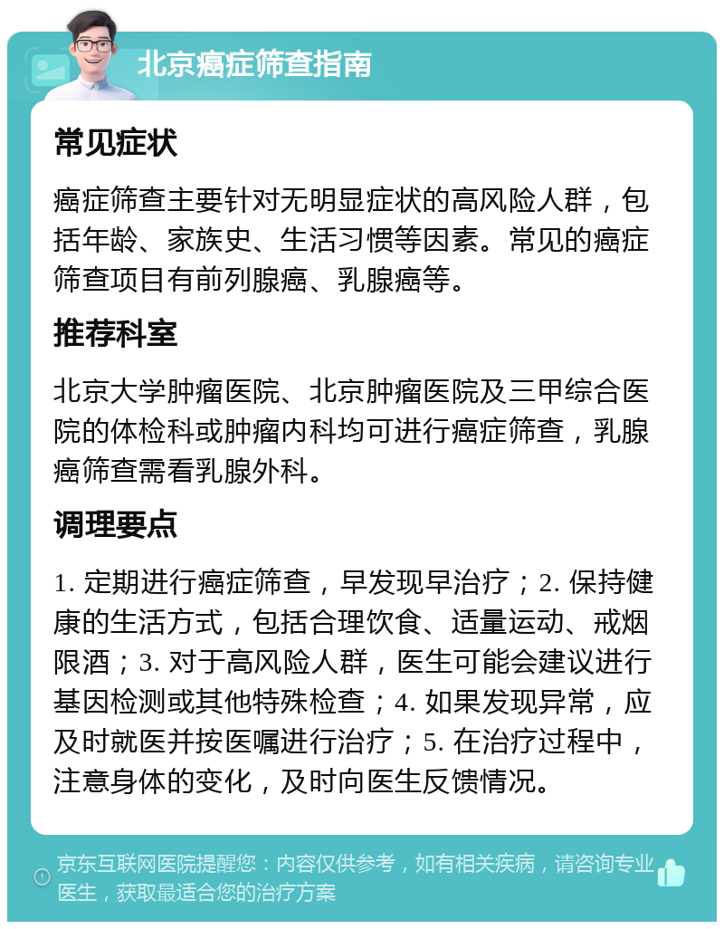 北京癌症筛查指南 常见症状 癌症筛查主要针对无明显症状的高风险人群，包括年龄、家族史、生活习惯等因素。常见的癌症筛查项目有前列腺癌、乳腺癌等。 推荐科室 北京大学肿瘤医院、北京肿瘤医院及三甲综合医院的体检科或肿瘤内科均可进行癌症筛查，乳腺癌筛查需看乳腺外科。 调理要点 1. 定期进行癌症筛查，早发现早治疗；2. 保持健康的生活方式，包括合理饮食、适量运动、戒烟限酒；3. 对于高风险人群，医生可能会建议进行基因检测或其他特殊检查；4. 如果发现异常，应及时就医并按医嘱进行治疗；5. 在治疗过程中，注意身体的变化，及时向医生反馈情况。