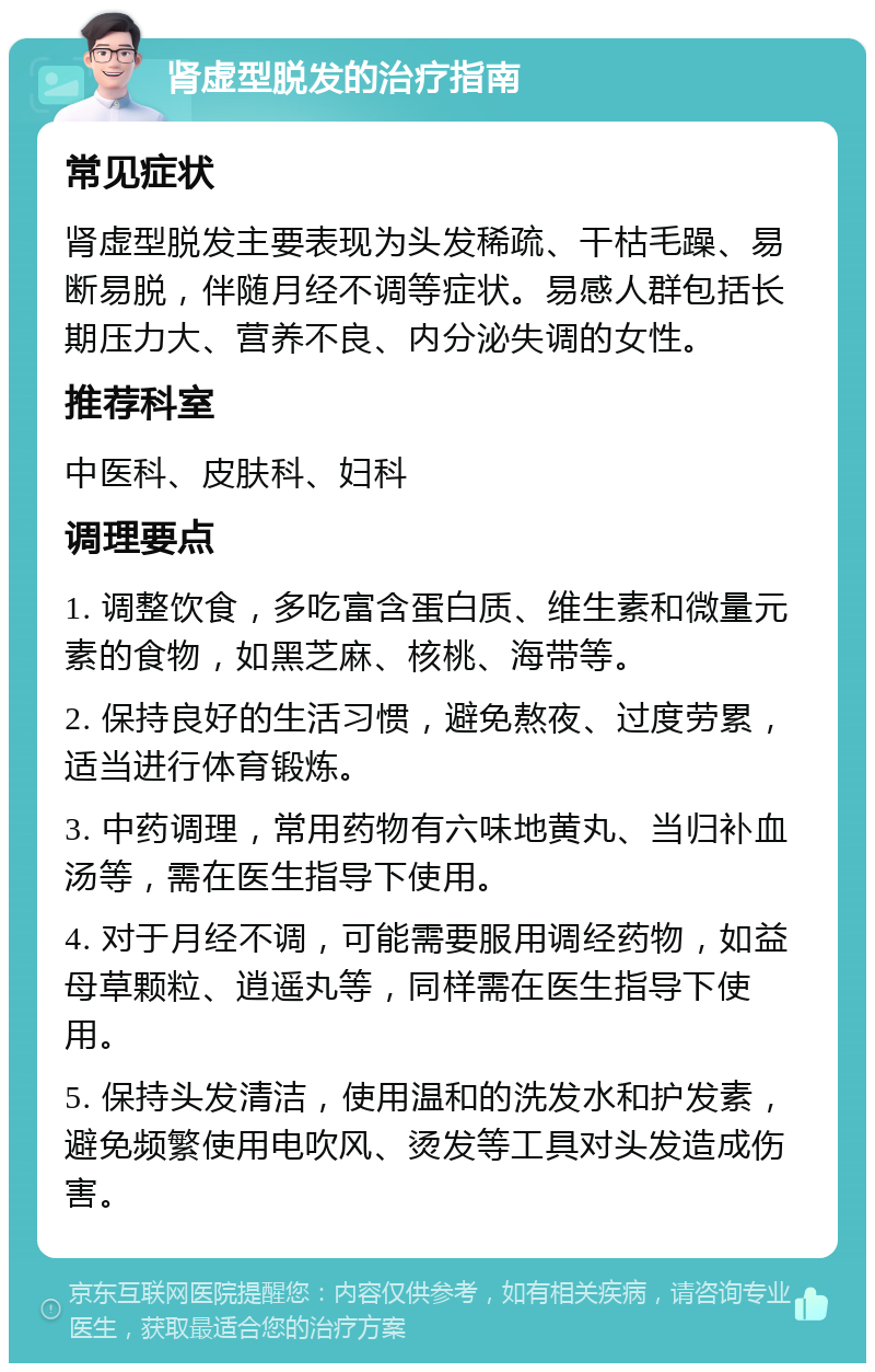 肾虚型脱发的治疗指南 常见症状 肾虚型脱发主要表现为头发稀疏、干枯毛躁、易断易脱，伴随月经不调等症状。易感人群包括长期压力大、营养不良、内分泌失调的女性。 推荐科室 中医科、皮肤科、妇科 调理要点 1. 调整饮食，多吃富含蛋白质、维生素和微量元素的食物，如黑芝麻、核桃、海带等。 2. 保持良好的生活习惯，避免熬夜、过度劳累，适当进行体育锻炼。 3. 中药调理，常用药物有六味地黄丸、当归补血汤等，需在医生指导下使用。 4. 对于月经不调，可能需要服用调经药物，如益母草颗粒、逍遥丸等，同样需在医生指导下使用。 5. 保持头发清洁，使用温和的洗发水和护发素，避免频繁使用电吹风、烫发等工具对头发造成伤害。