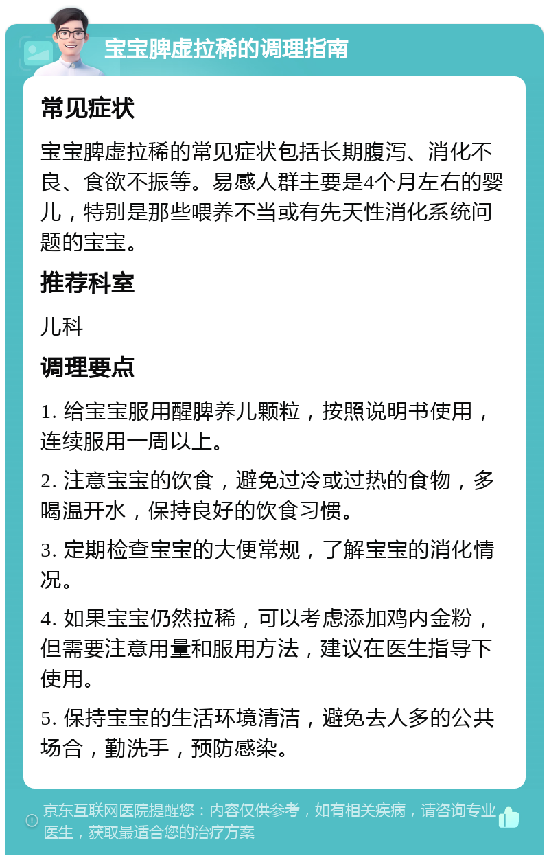 宝宝脾虚拉稀的调理指南 常见症状 宝宝脾虚拉稀的常见症状包括长期腹泻、消化不良、食欲不振等。易感人群主要是4个月左右的婴儿，特别是那些喂养不当或有先天性消化系统问题的宝宝。 推荐科室 儿科 调理要点 1. 给宝宝服用醒脾养儿颗粒，按照说明书使用，连续服用一周以上。 2. 注意宝宝的饮食，避免过冷或过热的食物，多喝温开水，保持良好的饮食习惯。 3. 定期检查宝宝的大便常规，了解宝宝的消化情况。 4. 如果宝宝仍然拉稀，可以考虑添加鸡内金粉，但需要注意用量和服用方法，建议在医生指导下使用。 5. 保持宝宝的生活环境清洁，避免去人多的公共场合，勤洗手，预防感染。