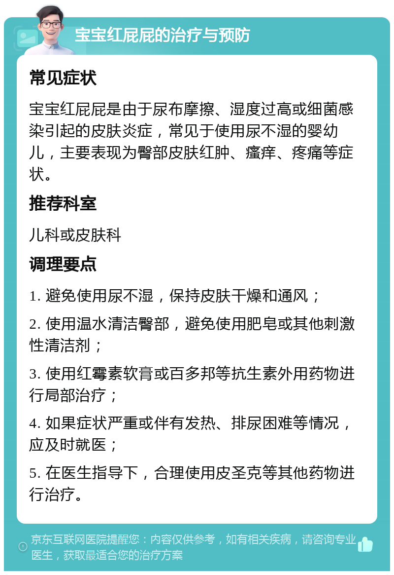 宝宝红屁屁的治疗与预防 常见症状 宝宝红屁屁是由于尿布摩擦、湿度过高或细菌感染引起的皮肤炎症，常见于使用尿不湿的婴幼儿，主要表现为臀部皮肤红肿、瘙痒、疼痛等症状。 推荐科室 儿科或皮肤科 调理要点 1. 避免使用尿不湿，保持皮肤干燥和通风； 2. 使用温水清洁臀部，避免使用肥皂或其他刺激性清洁剂； 3. 使用红霉素软膏或百多邦等抗生素外用药物进行局部治疗； 4. 如果症状严重或伴有发热、排尿困难等情况，应及时就医； 5. 在医生指导下，合理使用皮圣克等其他药物进行治疗。