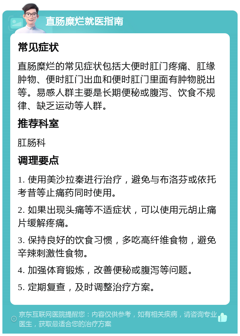 直肠糜烂就医指南 常见症状 直肠糜烂的常见症状包括大便时肛门疼痛、肛缘肿物、便时肛门出血和便时肛门里面有肿物脱出等。易感人群主要是长期便秘或腹泻、饮食不规律、缺乏运动等人群。 推荐科室 肛肠科 调理要点 1. 使用美沙拉秦进行治疗，避免与布洛芬或依托考昔等止痛药同时使用。 2. 如果出现头痛等不适症状，可以使用元胡止痛片缓解疼痛。 3. 保持良好的饮食习惯，多吃高纤维食物，避免辛辣刺激性食物。 4. 加强体育锻炼，改善便秘或腹泻等问题。 5. 定期复查，及时调整治疗方案。