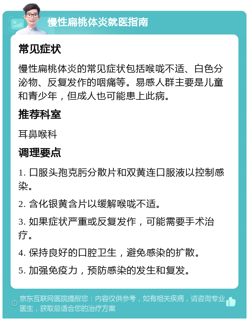 慢性扁桃体炎就医指南 常见症状 慢性扁桃体炎的常见症状包括喉咙不适、白色分泌物、反复发作的咽痛等。易感人群主要是儿童和青少年，但成人也可能患上此病。 推荐科室 耳鼻喉科 调理要点 1. 口服头孢克肟分散片和双黄连口服液以控制感染。 2. 含化银黄含片以缓解喉咙不适。 3. 如果症状严重或反复发作，可能需要手术治疗。 4. 保持良好的口腔卫生，避免感染的扩散。 5. 加强免疫力，预防感染的发生和复发。