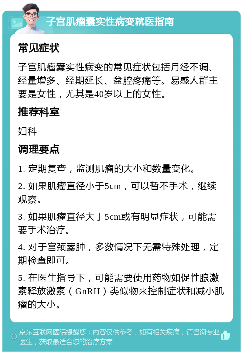 子宫肌瘤囊实性病变就医指南 常见症状 子宫肌瘤囊实性病变的常见症状包括月经不调、经量增多、经期延长、盆腔疼痛等。易感人群主要是女性，尤其是40岁以上的女性。 推荐科室 妇科 调理要点 1. 定期复查，监测肌瘤的大小和数量变化。 2. 如果肌瘤直径小于5cm，可以暂不手术，继续观察。 3. 如果肌瘤直径大于5cm或有明显症状，可能需要手术治疗。 4. 对于宫颈囊肿，多数情况下无需特殊处理，定期检查即可。 5. 在医生指导下，可能需要使用药物如促性腺激素释放激素（GnRH）类似物来控制症状和减小肌瘤的大小。