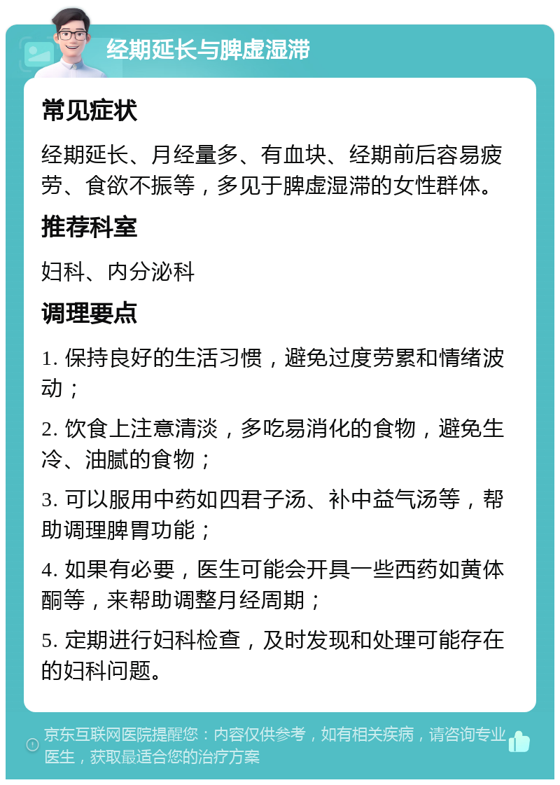 经期延长与脾虚湿滞 常见症状 经期延长、月经量多、有血块、经期前后容易疲劳、食欲不振等，多见于脾虚湿滞的女性群体。 推荐科室 妇科、内分泌科 调理要点 1. 保持良好的生活习惯，避免过度劳累和情绪波动； 2. 饮食上注意清淡，多吃易消化的食物，避免生冷、油腻的食物； 3. 可以服用中药如四君子汤、补中益气汤等，帮助调理脾胃功能； 4. 如果有必要，医生可能会开具一些西药如黄体酮等，来帮助调整月经周期； 5. 定期进行妇科检查，及时发现和处理可能存在的妇科问题。