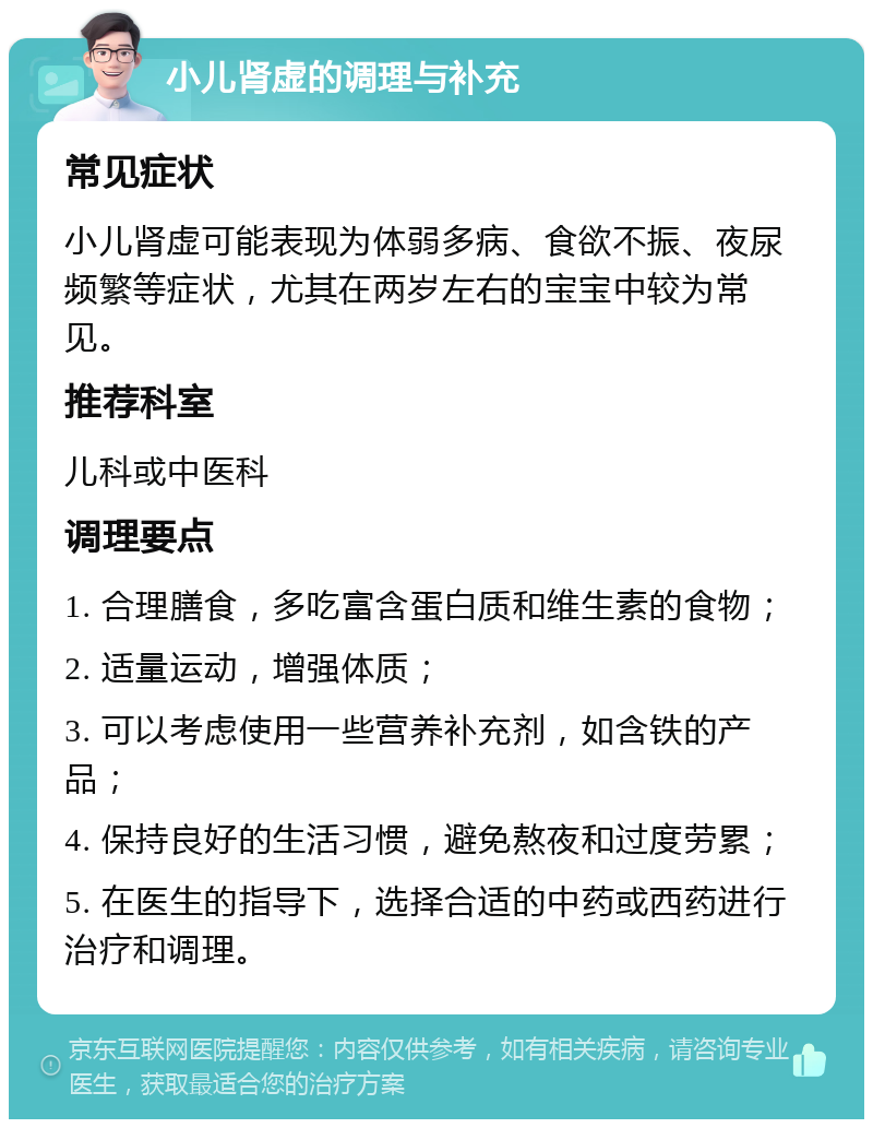 小儿肾虚的调理与补充 常见症状 小儿肾虚可能表现为体弱多病、食欲不振、夜尿频繁等症状，尤其在两岁左右的宝宝中较为常见。 推荐科室 儿科或中医科 调理要点 1. 合理膳食，多吃富含蛋白质和维生素的食物； 2. 适量运动，增强体质； 3. 可以考虑使用一些营养补充剂，如含铁的产品； 4. 保持良好的生活习惯，避免熬夜和过度劳累； 5. 在医生的指导下，选择合适的中药或西药进行治疗和调理。