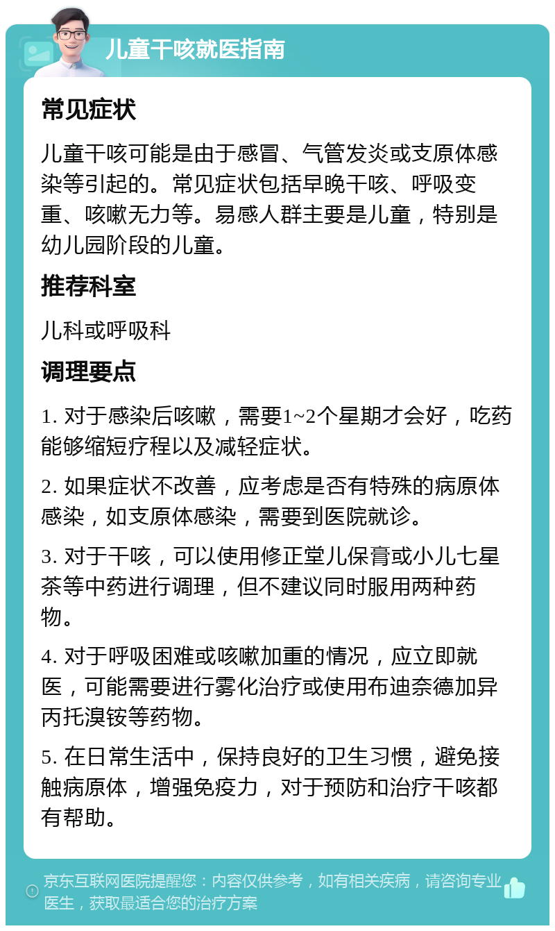 儿童干咳就医指南 常见症状 儿童干咳可能是由于感冒、气管发炎或支原体感染等引起的。常见症状包括早晚干咳、呼吸变重、咳嗽无力等。易感人群主要是儿童，特别是幼儿园阶段的儿童。 推荐科室 儿科或呼吸科 调理要点 1. 对于感染后咳嗽，需要1~2个星期才会好，吃药能够缩短疗程以及减轻症状。 2. 如果症状不改善，应考虑是否有特殊的病原体感染，如支原体感染，需要到医院就诊。 3. 对于干咳，可以使用修正堂儿保膏或小儿七星茶等中药进行调理，但不建议同时服用两种药物。 4. 对于呼吸困难或咳嗽加重的情况，应立即就医，可能需要进行雾化治疗或使用布迪奈德加异丙托溴铵等药物。 5. 在日常生活中，保持良好的卫生习惯，避免接触病原体，增强免疫力，对于预防和治疗干咳都有帮助。