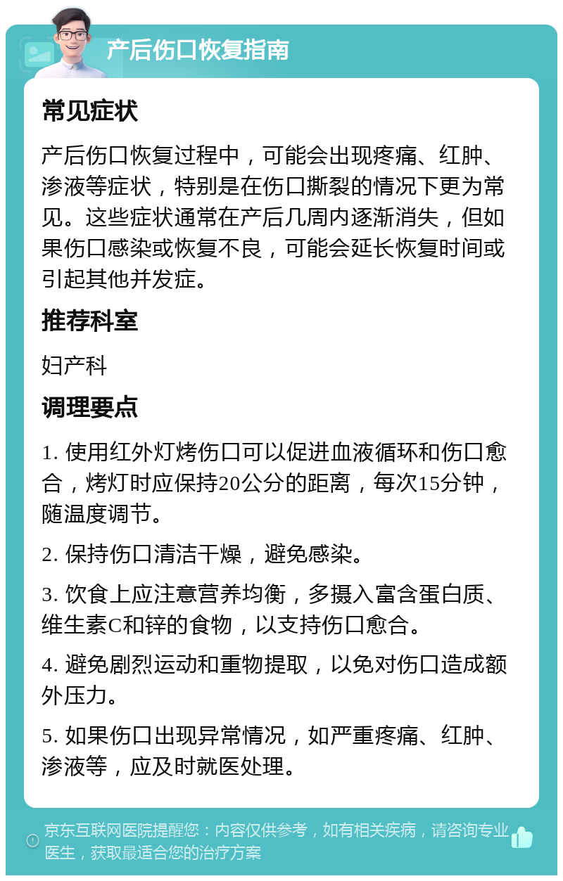 产后伤口恢复指南 常见症状 产后伤口恢复过程中，可能会出现疼痛、红肿、渗液等症状，特别是在伤口撕裂的情况下更为常见。这些症状通常在产后几周内逐渐消失，但如果伤口感染或恢复不良，可能会延长恢复时间或引起其他并发症。 推荐科室 妇产科 调理要点 1. 使用红外灯烤伤口可以促进血液循环和伤口愈合，烤灯时应保持20公分的距离，每次15分钟，随温度调节。 2. 保持伤口清洁干燥，避免感染。 3. 饮食上应注意营养均衡，多摄入富含蛋白质、维生素C和锌的食物，以支持伤口愈合。 4. 避免剧烈运动和重物提取，以免对伤口造成额外压力。 5. 如果伤口出现异常情况，如严重疼痛、红肿、渗液等，应及时就医处理。