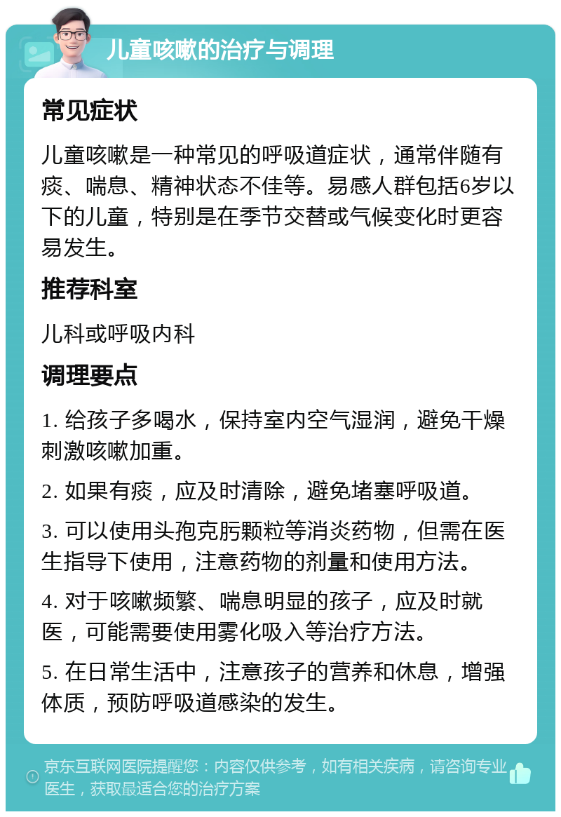 儿童咳嗽的治疗与调理 常见症状 儿童咳嗽是一种常见的呼吸道症状，通常伴随有痰、喘息、精神状态不佳等。易感人群包括6岁以下的儿童，特别是在季节交替或气候变化时更容易发生。 推荐科室 儿科或呼吸内科 调理要点 1. 给孩子多喝水，保持室内空气湿润，避免干燥刺激咳嗽加重。 2. 如果有痰，应及时清除，避免堵塞呼吸道。 3. 可以使用头孢克肟颗粒等消炎药物，但需在医生指导下使用，注意药物的剂量和使用方法。 4. 对于咳嗽频繁、喘息明显的孩子，应及时就医，可能需要使用雾化吸入等治疗方法。 5. 在日常生活中，注意孩子的营养和休息，增强体质，预防呼吸道感染的发生。