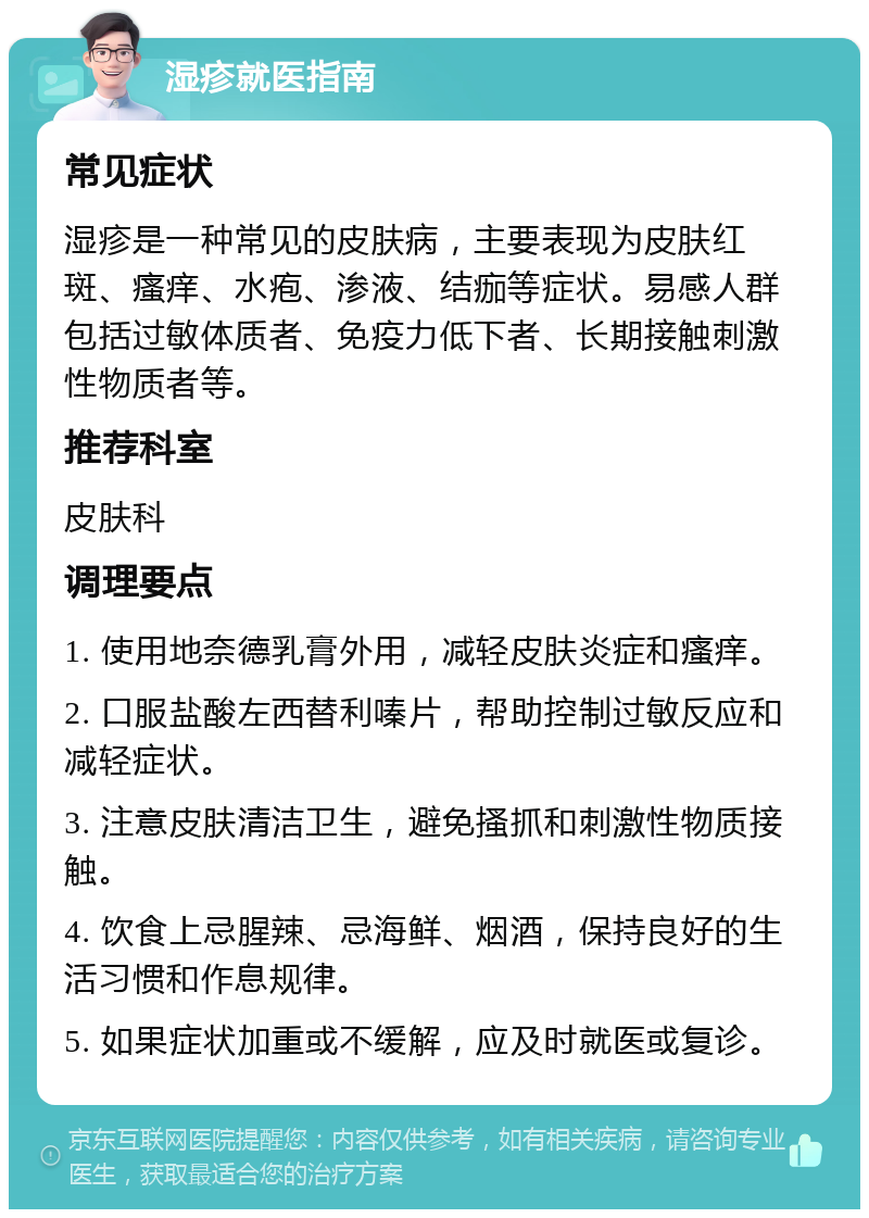 湿疹就医指南 常见症状 湿疹是一种常见的皮肤病，主要表现为皮肤红斑、瘙痒、水疱、渗液、结痂等症状。易感人群包括过敏体质者、免疫力低下者、长期接触刺激性物质者等。 推荐科室 皮肤科 调理要点 1. 使用地奈德乳膏外用，减轻皮肤炎症和瘙痒。 2. 口服盐酸左西替利嗪片，帮助控制过敏反应和减轻症状。 3. 注意皮肤清洁卫生，避免搔抓和刺激性物质接触。 4. 饮食上忌腥辣、忌海鲜、烟酒，保持良好的生活习惯和作息规律。 5. 如果症状加重或不缓解，应及时就医或复诊。