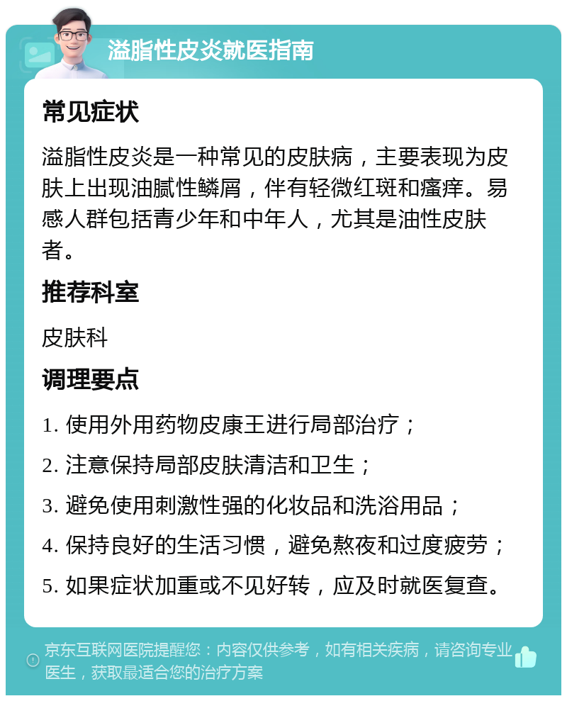 溢脂性皮炎就医指南 常见症状 溢脂性皮炎是一种常见的皮肤病，主要表现为皮肤上出现油腻性鳞屑，伴有轻微红斑和瘙痒。易感人群包括青少年和中年人，尤其是油性皮肤者。 推荐科室 皮肤科 调理要点 1. 使用外用药物皮康王进行局部治疗； 2. 注意保持局部皮肤清洁和卫生； 3. 避免使用刺激性强的化妆品和洗浴用品； 4. 保持良好的生活习惯，避免熬夜和过度疲劳； 5. 如果症状加重或不见好转，应及时就医复查。