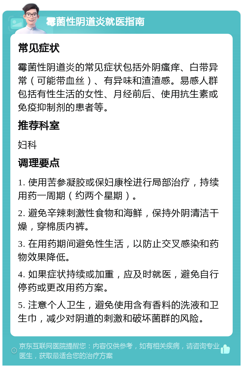 霉菌性阴道炎就医指南 常见症状 霉菌性阴道炎的常见症状包括外阴瘙痒、白带异常（可能带血丝）、有异味和渣渣感。易感人群包括有性生活的女性、月经前后、使用抗生素或免疫抑制剂的患者等。 推荐科室 妇科 调理要点 1. 使用苦参凝胶或保妇康栓进行局部治疗，持续用药一周期（约两个星期）。 2. 避免辛辣刺激性食物和海鲜，保持外阴清洁干燥，穿棉质内裤。 3. 在用药期间避免性生活，以防止交叉感染和药物效果降低。 4. 如果症状持续或加重，应及时就医，避免自行停药或更改用药方案。 5. 注意个人卫生，避免使用含有香料的洗液和卫生巾，减少对阴道的刺激和破坏菌群的风险。