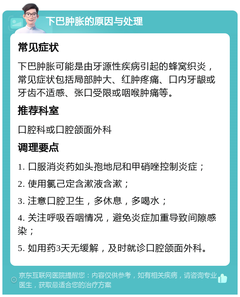 下巴肿胀的原因与处理 常见症状 下巴肿胀可能是由牙源性疾病引起的蜂窝织炎，常见症状包括局部肿大、红肿疼痛、口内牙龈或牙齿不适感、张口受限或咽喉肿痛等。 推荐科室 口腔科或口腔颌面外科 调理要点 1. 口服消炎药如头孢地尼和甲硝唑控制炎症； 2. 使用氯己定含漱液含漱； 3. 注意口腔卫生，多休息，多喝水； 4. 关注呼吸吞咽情况，避免炎症加重导致间隙感染； 5. 如用药3天无缓解，及时就诊口腔颌面外科。