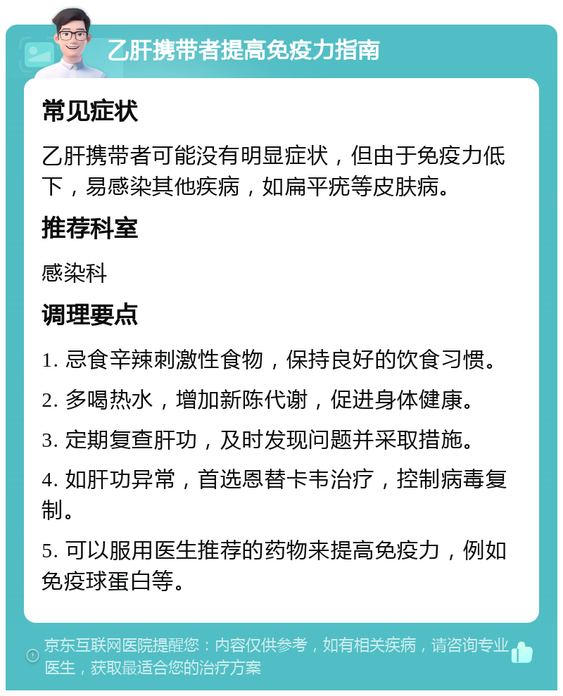 乙肝携带者提高免疫力指南 常见症状 乙肝携带者可能没有明显症状，但由于免疫力低下，易感染其他疾病，如扁平疣等皮肤病。 推荐科室 感染科 调理要点 1. 忌食辛辣刺激性食物，保持良好的饮食习惯。 2. 多喝热水，增加新陈代谢，促进身体健康。 3. 定期复查肝功，及时发现问题并采取措施。 4. 如肝功异常，首选恩替卡韦治疗，控制病毒复制。 5. 可以服用医生推荐的药物来提高免疫力，例如免疫球蛋白等。