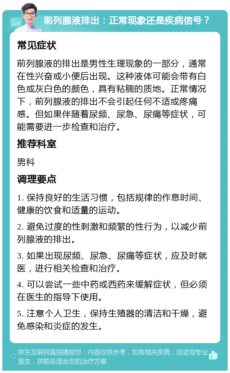 前列腺液排出：正常现象还是疾病信号？ 常见症状 前列腺液的排出是男性生理现象的一部分，通常在性兴奋或小便后出现。这种液体可能会带有白色或灰白色的颜色，具有粘稠的质地。正常情况下，前列腺液的排出不会引起任何不适或疼痛感。但如果伴随着尿频、尿急、尿痛等症状，可能需要进一步检查和治疗。 推荐科室 男科 调理要点 1. 保持良好的生活习惯，包括规律的作息时间、健康的饮食和适量的运动。 2. 避免过度的性刺激和频繁的性行为，以减少前列腺液的排出。 3. 如果出现尿频、尿急、尿痛等症状，应及时就医，进行相关检查和治疗。 4. 可以尝试一些中药或西药来缓解症状，但必须在医生的指导下使用。 5. 注意个人卫生，保持生殖器的清洁和干燥，避免感染和炎症的发生。