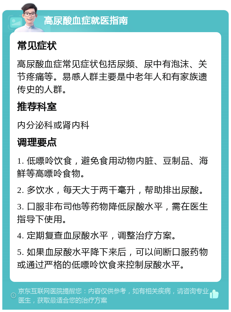 高尿酸血症就医指南 常见症状 高尿酸血症常见症状包括尿频、尿中有泡沫、关节疼痛等。易感人群主要是中老年人和有家族遗传史的人群。 推荐科室 内分泌科或肾内科 调理要点 1. 低嘌呤饮食，避免食用动物内脏、豆制品、海鲜等高嘌呤食物。 2. 多饮水，每天大于两千毫升，帮助排出尿酸。 3. 口服非布司他等药物降低尿酸水平，需在医生指导下使用。 4. 定期复查血尿酸水平，调整治疗方案。 5. 如果血尿酸水平降下来后，可以间断口服药物或通过严格的低嘌呤饮食来控制尿酸水平。