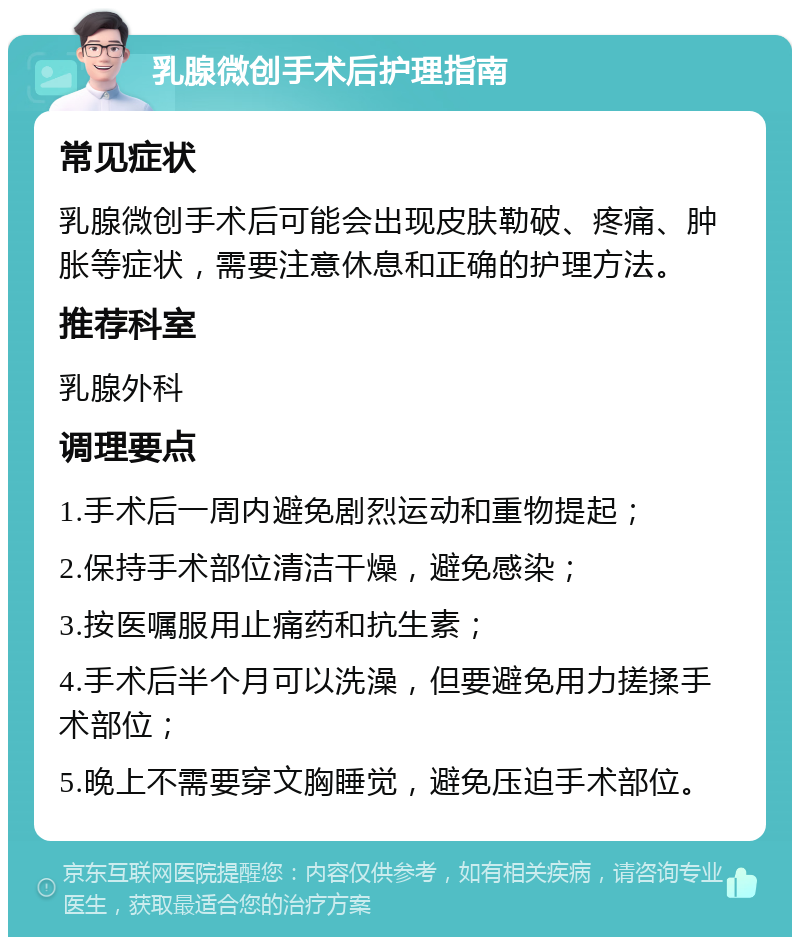 乳腺微创手术后护理指南 常见症状 乳腺微创手术后可能会出现皮肤勒破、疼痛、肿胀等症状，需要注意休息和正确的护理方法。 推荐科室 乳腺外科 调理要点 1.手术后一周内避免剧烈运动和重物提起； 2.保持手术部位清洁干燥，避免感染； 3.按医嘱服用止痛药和抗生素； 4.手术后半个月可以洗澡，但要避免用力搓揉手术部位； 5.晚上不需要穿文胸睡觉，避免压迫手术部位。