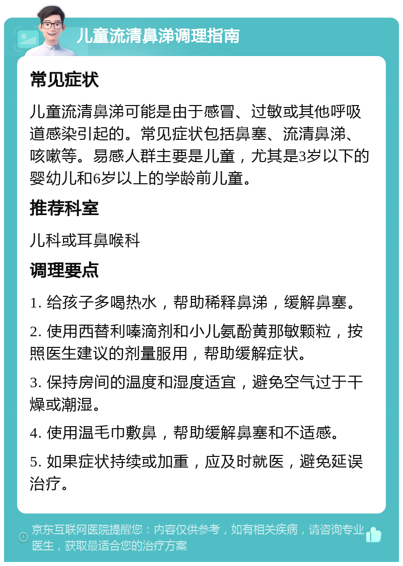 儿童流清鼻涕调理指南 常见症状 儿童流清鼻涕可能是由于感冒、过敏或其他呼吸道感染引起的。常见症状包括鼻塞、流清鼻涕、咳嗽等。易感人群主要是儿童，尤其是3岁以下的婴幼儿和6岁以上的学龄前儿童。 推荐科室 儿科或耳鼻喉科 调理要点 1. 给孩子多喝热水，帮助稀释鼻涕，缓解鼻塞。 2. 使用西替利嗪滴剂和小儿氨酚黄那敏颗粒，按照医生建议的剂量服用，帮助缓解症状。 3. 保持房间的温度和湿度适宜，避免空气过于干燥或潮湿。 4. 使用温毛巾敷鼻，帮助缓解鼻塞和不适感。 5. 如果症状持续或加重，应及时就医，避免延误治疗。