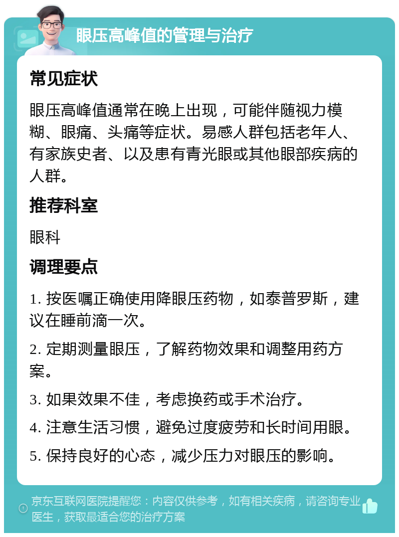 眼压高峰值的管理与治疗 常见症状 眼压高峰值通常在晚上出现，可能伴随视力模糊、眼痛、头痛等症状。易感人群包括老年人、有家族史者、以及患有青光眼或其他眼部疾病的人群。 推荐科室 眼科 调理要点 1. 按医嘱正确使用降眼压药物，如泰普罗斯，建议在睡前滴一次。 2. 定期测量眼压，了解药物效果和调整用药方案。 3. 如果效果不佳，考虑换药或手术治疗。 4. 注意生活习惯，避免过度疲劳和长时间用眼。 5. 保持良好的心态，减少压力对眼压的影响。