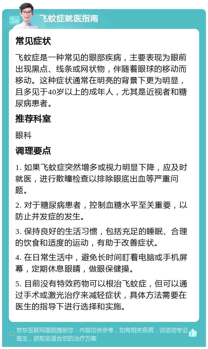 飞蚊症就医指南 常见症状 飞蚊症是一种常见的眼部疾病，主要表现为眼前出现黑点、线条或网状物，伴随着眼球的移动而移动。这种症状通常在明亮的背景下更为明显，且多见于40岁以上的成年人，尤其是近视者和糖尿病患者。 推荐科室 眼科 调理要点 1. 如果飞蚊症突然增多或视力明显下降，应及时就医，进行散瞳检查以排除眼底出血等严重问题。 2. 对于糖尿病患者，控制血糖水平至关重要，以防止并发症的发生。 3. 保持良好的生活习惯，包括充足的睡眠、合理的饮食和适度的运动，有助于改善症状。 4. 在日常生活中，避免长时间盯着电脑或手机屏幕，定期休息眼睛，做眼保健操。 5. 目前没有特效药物可以根治飞蚊症，但可以通过手术或激光治疗来减轻症状，具体方法需要在医生的指导下进行选择和实施。