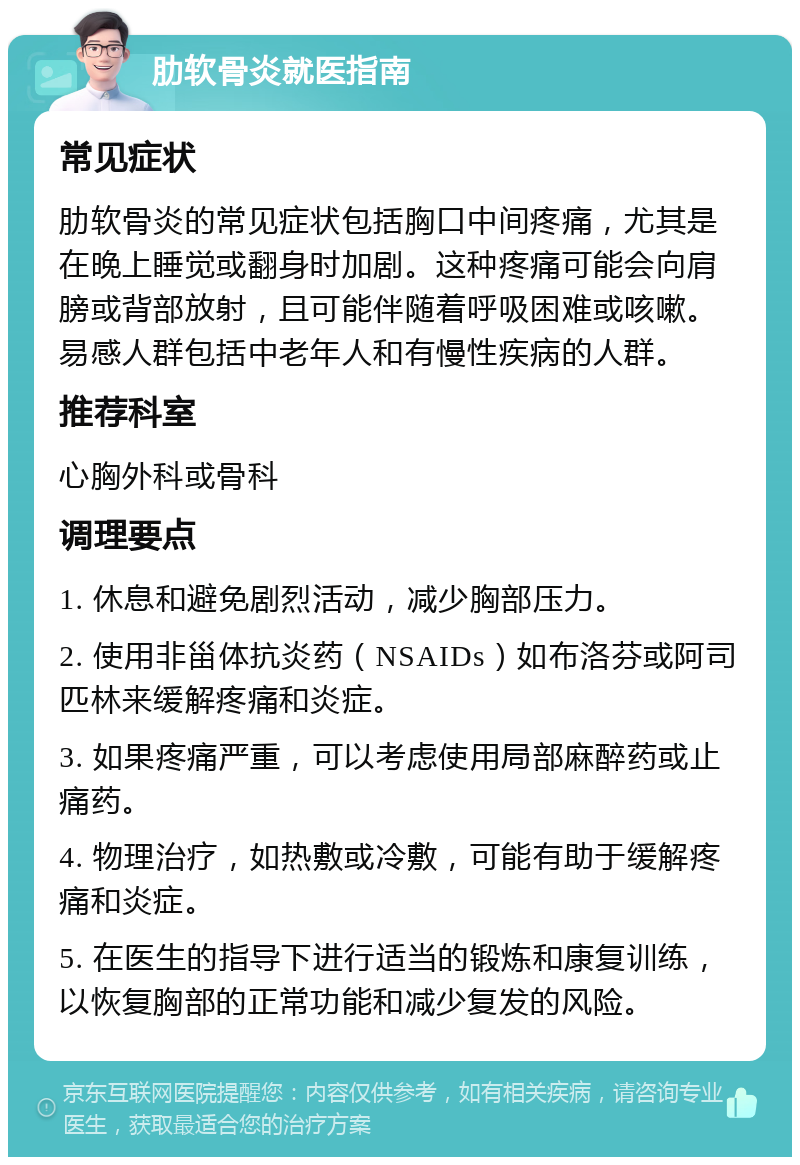 肋软骨炎就医指南 常见症状 肋软骨炎的常见症状包括胸口中间疼痛，尤其是在晚上睡觉或翻身时加剧。这种疼痛可能会向肩膀或背部放射，且可能伴随着呼吸困难或咳嗽。易感人群包括中老年人和有慢性疾病的人群。 推荐科室 心胸外科或骨科 调理要点 1. 休息和避免剧烈活动，减少胸部压力。 2. 使用非甾体抗炎药（NSAIDs）如布洛芬或阿司匹林来缓解疼痛和炎症。 3. 如果疼痛严重，可以考虑使用局部麻醉药或止痛药。 4. 物理治疗，如热敷或冷敷，可能有助于缓解疼痛和炎症。 5. 在医生的指导下进行适当的锻炼和康复训练，以恢复胸部的正常功能和减少复发的风险。