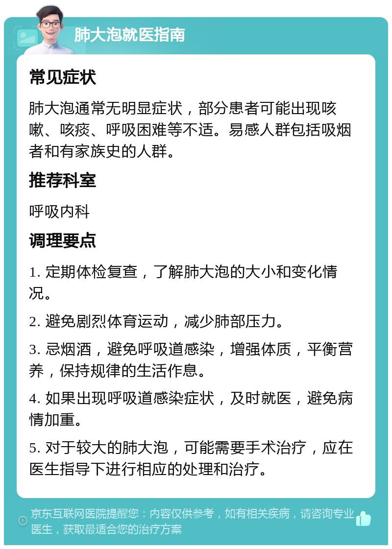 肺大泡就医指南 常见症状 肺大泡通常无明显症状，部分患者可能出现咳嗽、咳痰、呼吸困难等不适。易感人群包括吸烟者和有家族史的人群。 推荐科室 呼吸内科 调理要点 1. 定期体检复查，了解肺大泡的大小和变化情况。 2. 避免剧烈体育运动，减少肺部压力。 3. 忌烟酒，避免呼吸道感染，增强体质，平衡营养，保持规律的生活作息。 4. 如果出现呼吸道感染症状，及时就医，避免病情加重。 5. 对于较大的肺大泡，可能需要手术治疗，应在医生指导下进行相应的处理和治疗。