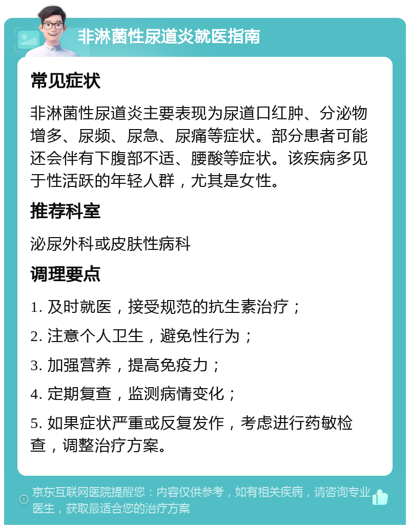 非淋菌性尿道炎就医指南 常见症状 非淋菌性尿道炎主要表现为尿道口红肿、分泌物增多、尿频、尿急、尿痛等症状。部分患者可能还会伴有下腹部不适、腰酸等症状。该疾病多见于性活跃的年轻人群，尤其是女性。 推荐科室 泌尿外科或皮肤性病科 调理要点 1. 及时就医，接受规范的抗生素治疗； 2. 注意个人卫生，避免性行为； 3. 加强营养，提高免疫力； 4. 定期复查，监测病情变化； 5. 如果症状严重或反复发作，考虑进行药敏检查，调整治疗方案。