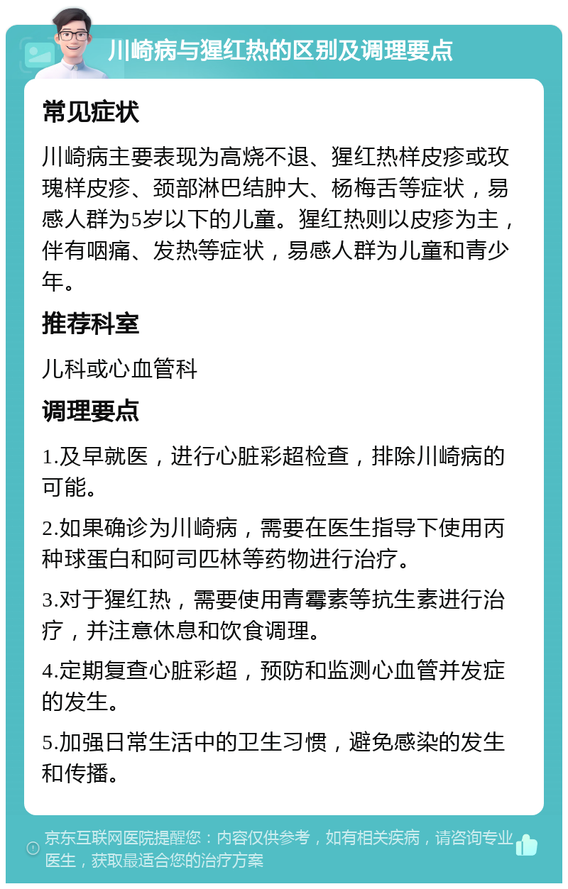 川崎病与猩红热的区别及调理要点 常见症状 川崎病主要表现为高烧不退、猩红热样皮疹或玫瑰样皮疹、颈部淋巴结肿大、杨梅舌等症状，易感人群为5岁以下的儿童。猩红热则以皮疹为主，伴有咽痛、发热等症状，易感人群为儿童和青少年。 推荐科室 儿科或心血管科 调理要点 1.及早就医，进行心脏彩超检查，排除川崎病的可能。 2.如果确诊为川崎病，需要在医生指导下使用丙种球蛋白和阿司匹林等药物进行治疗。 3.对于猩红热，需要使用青霉素等抗生素进行治疗，并注意休息和饮食调理。 4.定期复查心脏彩超，预防和监测心血管并发症的发生。 5.加强日常生活中的卫生习惯，避免感染的发生和传播。