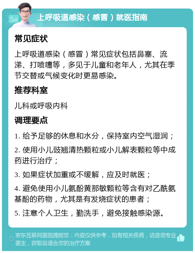 上呼吸道感染（感冒）就医指南 常见症状 上呼吸道感染（感冒）常见症状包括鼻塞、流涕、打喷嚏等，多见于儿童和老年人，尤其在季节交替或气候变化时更易感染。 推荐科室 儿科或呼吸内科 调理要点 1. 给予足够的休息和水分，保持室内空气湿润； 2. 使用小儿豉翘清热颗粒或小儿解表颗粒等中成药进行治疗； 3. 如果症状加重或不缓解，应及时就医； 4. 避免使用小儿氨酚黄那敏颗粒等含有对乙酰氨基酚的药物，尤其是有发烧症状的患者； 5. 注意个人卫生，勤洗手，避免接触感染源。