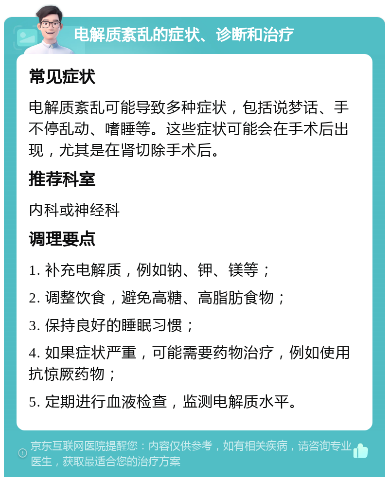 电解质紊乱的症状、诊断和治疗 常见症状 电解质紊乱可能导致多种症状，包括说梦话、手不停乱动、嗜睡等。这些症状可能会在手术后出现，尤其是在肾切除手术后。 推荐科室 内科或神经科 调理要点 1. 补充电解质，例如钠、钾、镁等； 2. 调整饮食，避免高糖、高脂肪食物； 3. 保持良好的睡眠习惯； 4. 如果症状严重，可能需要药物治疗，例如使用抗惊厥药物； 5. 定期进行血液检查，监测电解质水平。