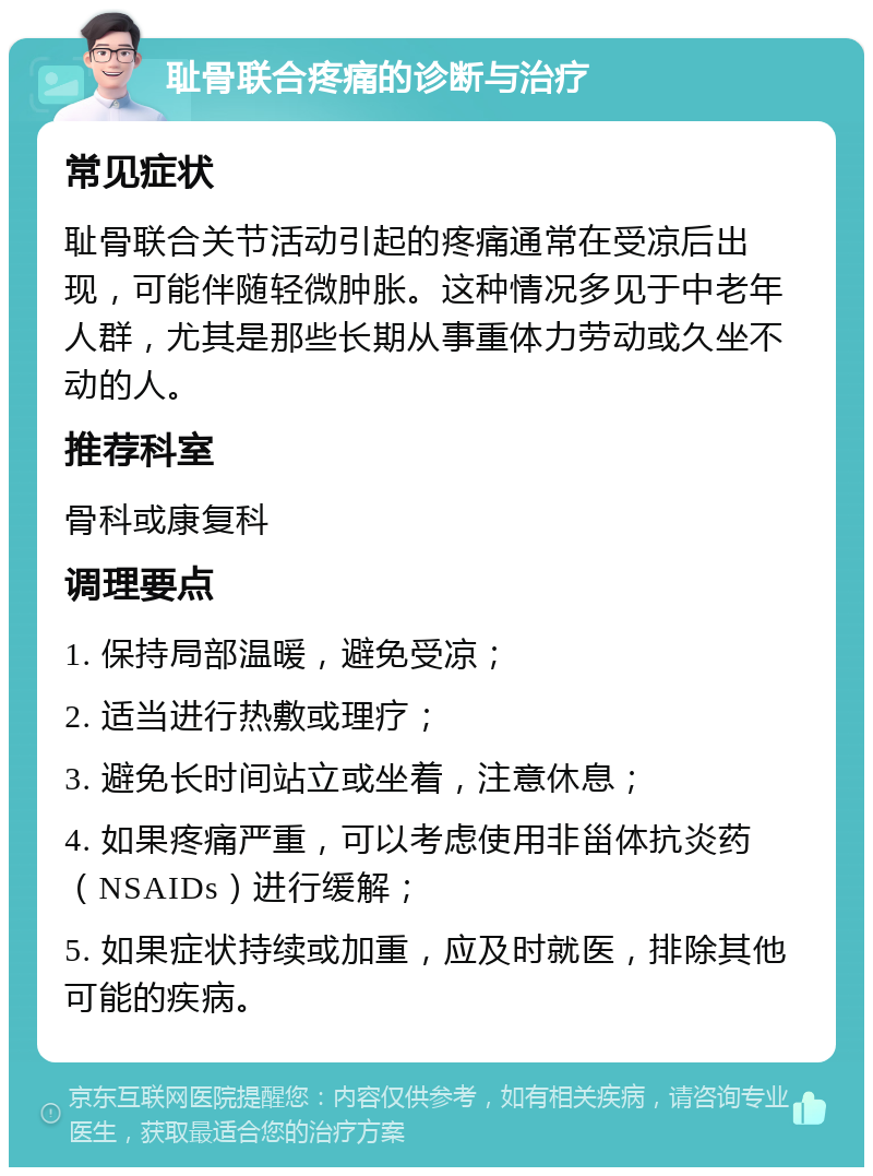 耻骨联合疼痛的诊断与治疗 常见症状 耻骨联合关节活动引起的疼痛通常在受凉后出现，可能伴随轻微肿胀。这种情况多见于中老年人群，尤其是那些长期从事重体力劳动或久坐不动的人。 推荐科室 骨科或康复科 调理要点 1. 保持局部温暖，避免受凉； 2. 适当进行热敷或理疗； 3. 避免长时间站立或坐着，注意休息； 4. 如果疼痛严重，可以考虑使用非甾体抗炎药（NSAIDs）进行缓解； 5. 如果症状持续或加重，应及时就医，排除其他可能的疾病。