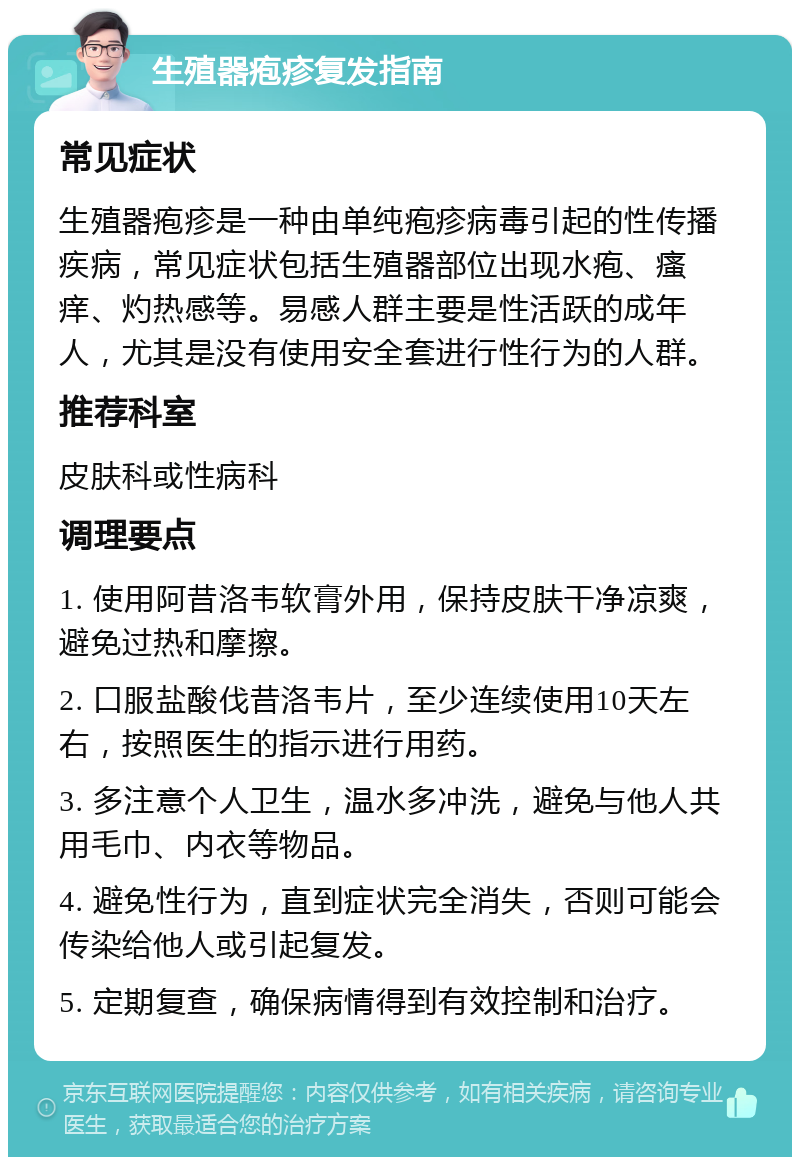 生殖器疱疹复发指南 常见症状 生殖器疱疹是一种由单纯疱疹病毒引起的性传播疾病，常见症状包括生殖器部位出现水疱、瘙痒、灼热感等。易感人群主要是性活跃的成年人，尤其是没有使用安全套进行性行为的人群。 推荐科室 皮肤科或性病科 调理要点 1. 使用阿昔洛韦软膏外用，保持皮肤干净凉爽，避免过热和摩擦。 2. 口服盐酸伐昔洛韦片，至少连续使用10天左右，按照医生的指示进行用药。 3. 多注意个人卫生，温水多冲洗，避免与他人共用毛巾、内衣等物品。 4. 避免性行为，直到症状完全消失，否则可能会传染给他人或引起复发。 5. 定期复查，确保病情得到有效控制和治疗。