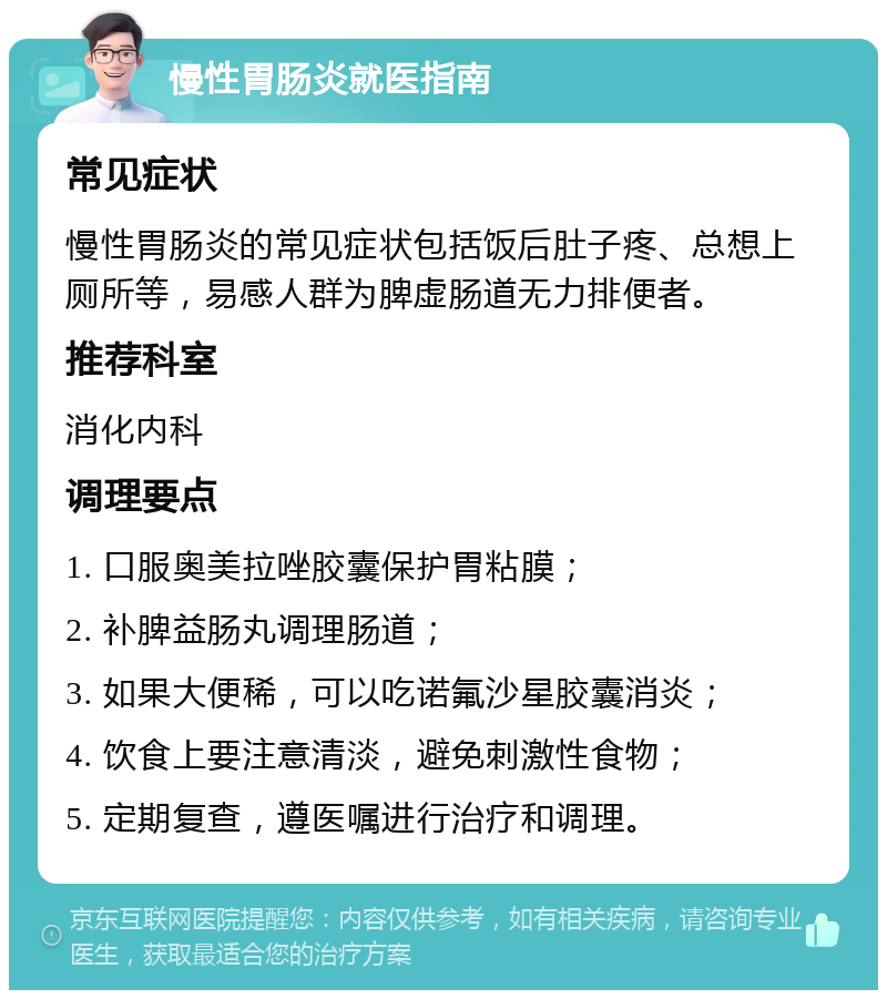 慢性胃肠炎就医指南 常见症状 慢性胃肠炎的常见症状包括饭后肚子疼、总想上厕所等，易感人群为脾虚肠道无力排便者。 推荐科室 消化内科 调理要点 1. 口服奥美拉唑胶囊保护胃粘膜； 2. 补脾益肠丸调理肠道； 3. 如果大便稀，可以吃诺氟沙星胶囊消炎； 4. 饮食上要注意清淡，避免刺激性食物； 5. 定期复查，遵医嘱进行治疗和调理。