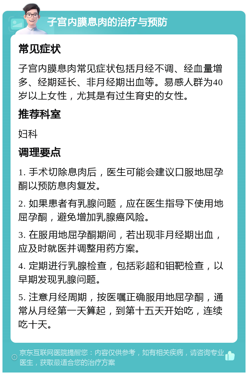 子宫内膜息肉的治疗与预防 常见症状 子宫内膜息肉常见症状包括月经不调、经血量增多、经期延长、非月经期出血等。易感人群为40岁以上女性，尤其是有过生育史的女性。 推荐科室 妇科 调理要点 1. 手术切除息肉后，医生可能会建议口服地屈孕酮以预防息肉复发。 2. 如果患者有乳腺问题，应在医生指导下使用地屈孕酮，避免增加乳腺癌风险。 3. 在服用地屈孕酮期间，若出现非月经期出血，应及时就医并调整用药方案。 4. 定期进行乳腺检查，包括彩超和钼靶检查，以早期发现乳腺问题。 5. 注意月经周期，按医嘱正确服用地屈孕酮，通常从月经第一天算起，到第十五天开始吃，连续吃十天。