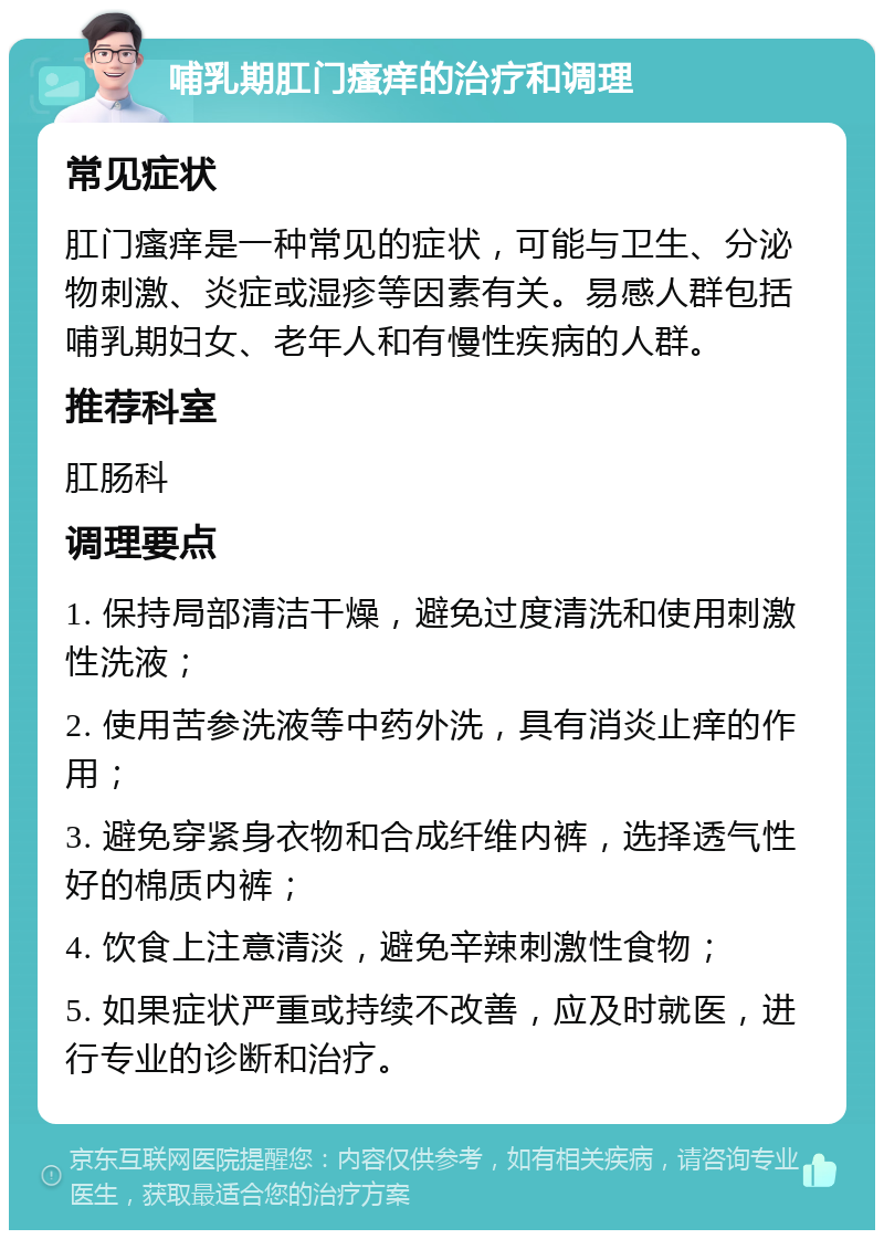 哺乳期肛门瘙痒的治疗和调理 常见症状 肛门瘙痒是一种常见的症状，可能与卫生、分泌物刺激、炎症或湿疹等因素有关。易感人群包括哺乳期妇女、老年人和有慢性疾病的人群。 推荐科室 肛肠科 调理要点 1. 保持局部清洁干燥，避免过度清洗和使用刺激性洗液； 2. 使用苦参洗液等中药外洗，具有消炎止痒的作用； 3. 避免穿紧身衣物和合成纤维内裤，选择透气性好的棉质内裤； 4. 饮食上注意清淡，避免辛辣刺激性食物； 5. 如果症状严重或持续不改善，应及时就医，进行专业的诊断和治疗。