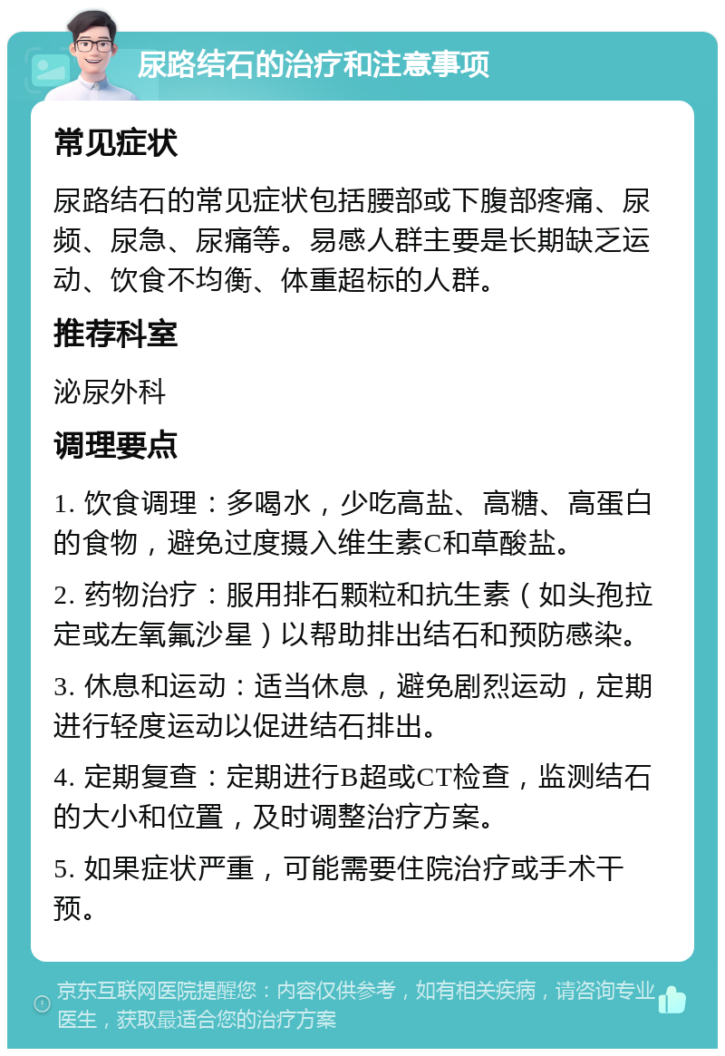 尿路结石的治疗和注意事项 常见症状 尿路结石的常见症状包括腰部或下腹部疼痛、尿频、尿急、尿痛等。易感人群主要是长期缺乏运动、饮食不均衡、体重超标的人群。 推荐科室 泌尿外科 调理要点 1. 饮食调理：多喝水，少吃高盐、高糖、高蛋白的食物，避免过度摄入维生素C和草酸盐。 2. 药物治疗：服用排石颗粒和抗生素（如头孢拉定或左氧氟沙星）以帮助排出结石和预防感染。 3. 休息和运动：适当休息，避免剧烈运动，定期进行轻度运动以促进结石排出。 4. 定期复查：定期进行B超或CT检查，监测结石的大小和位置，及时调整治疗方案。 5. 如果症状严重，可能需要住院治疗或手术干预。