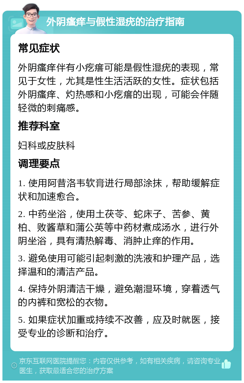 外阴瘙痒与假性湿疣的治疗指南 常见症状 外阴瘙痒伴有小疙瘩可能是假性湿疣的表现，常见于女性，尤其是性生活活跃的女性。症状包括外阴瘙痒、灼热感和小疙瘩的出现，可能会伴随轻微的刺痛感。 推荐科室 妇科或皮肤科 调理要点 1. 使用阿昔洛韦软膏进行局部涂抹，帮助缓解症状和加速愈合。 2. 中药坐浴，使用土茯苓、蛇床子、苦参、黄柏、败酱草和蒲公英等中药材煮成汤水，进行外阴坐浴，具有清热解毒、消肿止痒的作用。 3. 避免使用可能引起刺激的洗液和护理产品，选择温和的清洁产品。 4. 保持外阴清洁干燥，避免潮湿环境，穿着透气的内裤和宽松的衣物。 5. 如果症状加重或持续不改善，应及时就医，接受专业的诊断和治疗。