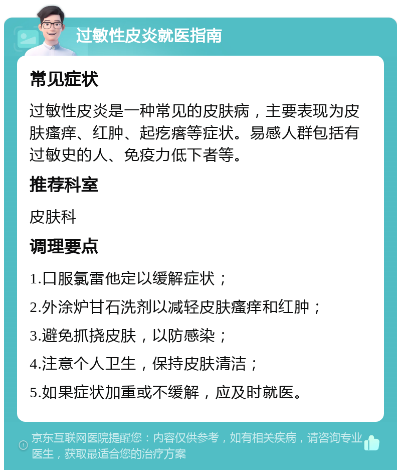 过敏性皮炎就医指南 常见症状 过敏性皮炎是一种常见的皮肤病，主要表现为皮肤瘙痒、红肿、起疙瘩等症状。易感人群包括有过敏史的人、免疫力低下者等。 推荐科室 皮肤科 调理要点 1.口服氯雷他定以缓解症状； 2.外涂炉甘石洗剂以减轻皮肤瘙痒和红肿； 3.避免抓挠皮肤，以防感染； 4.注意个人卫生，保持皮肤清洁； 5.如果症状加重或不缓解，应及时就医。