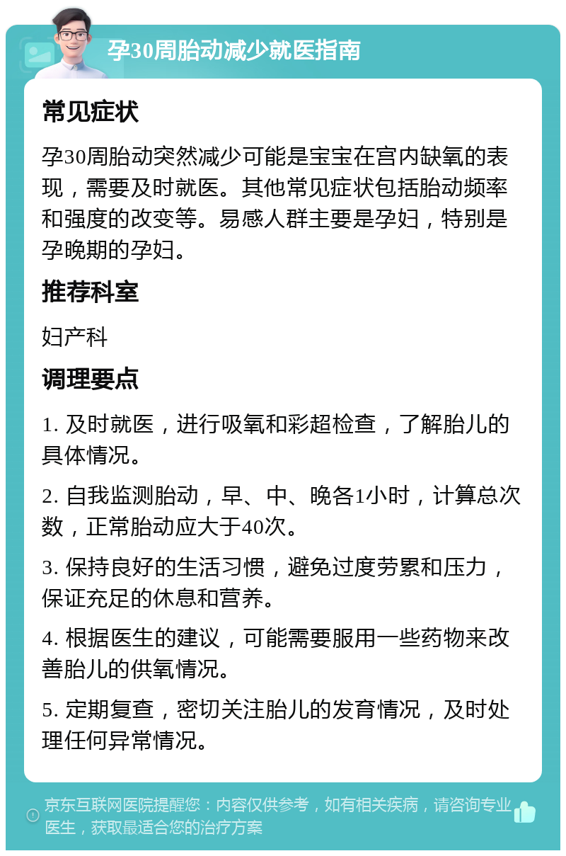 孕30周胎动减少就医指南 常见症状 孕30周胎动突然减少可能是宝宝在宫内缺氧的表现，需要及时就医。其他常见症状包括胎动频率和强度的改变等。易感人群主要是孕妇，特别是孕晚期的孕妇。 推荐科室 妇产科 调理要点 1. 及时就医，进行吸氧和彩超检查，了解胎儿的具体情况。 2. 自我监测胎动，早、中、晚各1小时，计算总次数，正常胎动应大于40次。 3. 保持良好的生活习惯，避免过度劳累和压力，保证充足的休息和营养。 4. 根据医生的建议，可能需要服用一些药物来改善胎儿的供氧情况。 5. 定期复查，密切关注胎儿的发育情况，及时处理任何异常情况。