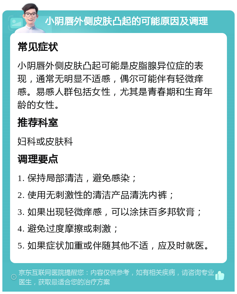 小阴唇外侧皮肤凸起的可能原因及调理 常见症状 小阴唇外侧皮肤凸起可能是皮脂腺异位症的表现，通常无明显不适感，偶尔可能伴有轻微痒感。易感人群包括女性，尤其是青春期和生育年龄的女性。 推荐科室 妇科或皮肤科 调理要点 1. 保持局部清洁，避免感染； 2. 使用无刺激性的清洁产品清洗内裤； 3. 如果出现轻微痒感，可以涂抹百多邦软膏； 4. 避免过度摩擦或刺激； 5. 如果症状加重或伴随其他不适，应及时就医。