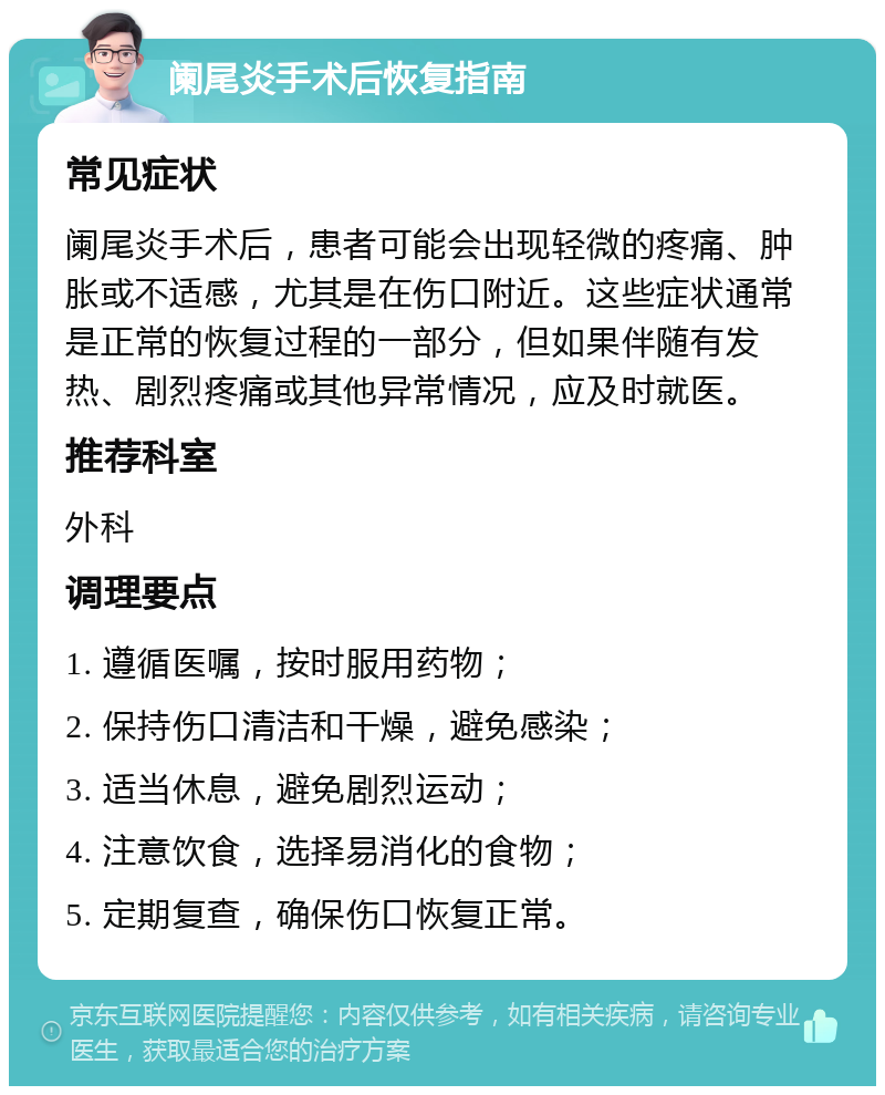 阑尾炎手术后恢复指南 常见症状 阑尾炎手术后，患者可能会出现轻微的疼痛、肿胀或不适感，尤其是在伤口附近。这些症状通常是正常的恢复过程的一部分，但如果伴随有发热、剧烈疼痛或其他异常情况，应及时就医。 推荐科室 外科 调理要点 1. 遵循医嘱，按时服用药物； 2. 保持伤口清洁和干燥，避免感染； 3. 适当休息，避免剧烈运动； 4. 注意饮食，选择易消化的食物； 5. 定期复查，确保伤口恢复正常。