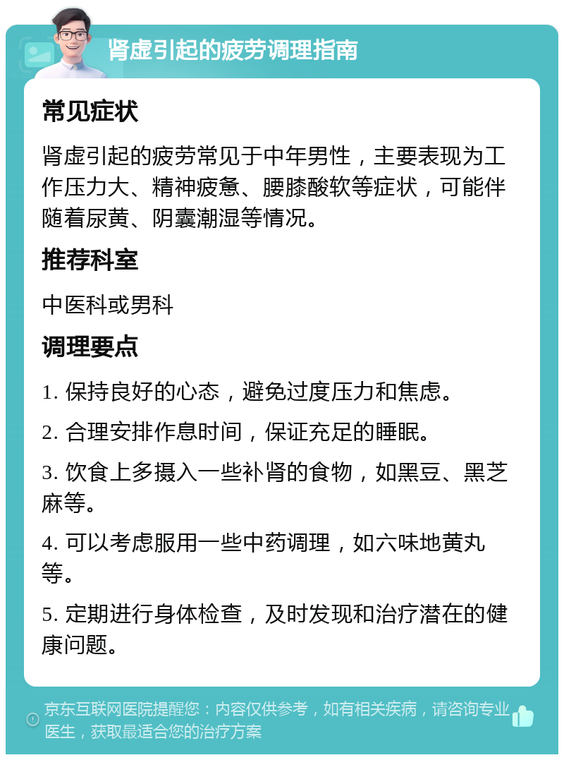 肾虚引起的疲劳调理指南 常见症状 肾虚引起的疲劳常见于中年男性，主要表现为工作压力大、精神疲惫、腰膝酸软等症状，可能伴随着尿黄、阴囊潮湿等情况。 推荐科室 中医科或男科 调理要点 1. 保持良好的心态，避免过度压力和焦虑。 2. 合理安排作息时间，保证充足的睡眠。 3. 饮食上多摄入一些补肾的食物，如黑豆、黑芝麻等。 4. 可以考虑服用一些中药调理，如六味地黄丸等。 5. 定期进行身体检查，及时发现和治疗潜在的健康问题。