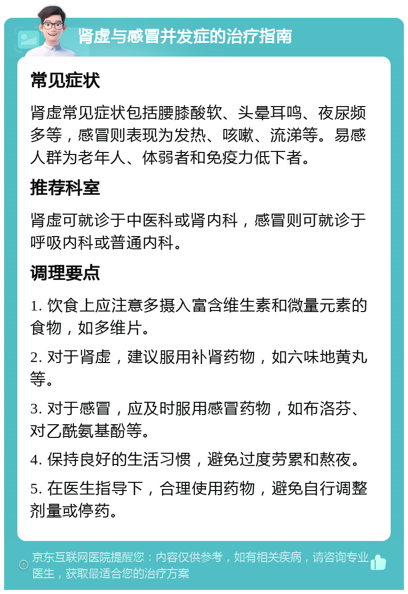 肾虚与感冒并发症的治疗指南 常见症状 肾虚常见症状包括腰膝酸软、头晕耳鸣、夜尿频多等，感冒则表现为发热、咳嗽、流涕等。易感人群为老年人、体弱者和免疫力低下者。 推荐科室 肾虚可就诊于中医科或肾内科，感冒则可就诊于呼吸内科或普通内科。 调理要点 1. 饮食上应注意多摄入富含维生素和微量元素的食物，如多维片。 2. 对于肾虚，建议服用补肾药物，如六味地黄丸等。 3. 对于感冒，应及时服用感冒药物，如布洛芬、对乙酰氨基酚等。 4. 保持良好的生活习惯，避免过度劳累和熬夜。 5. 在医生指导下，合理使用药物，避免自行调整剂量或停药。