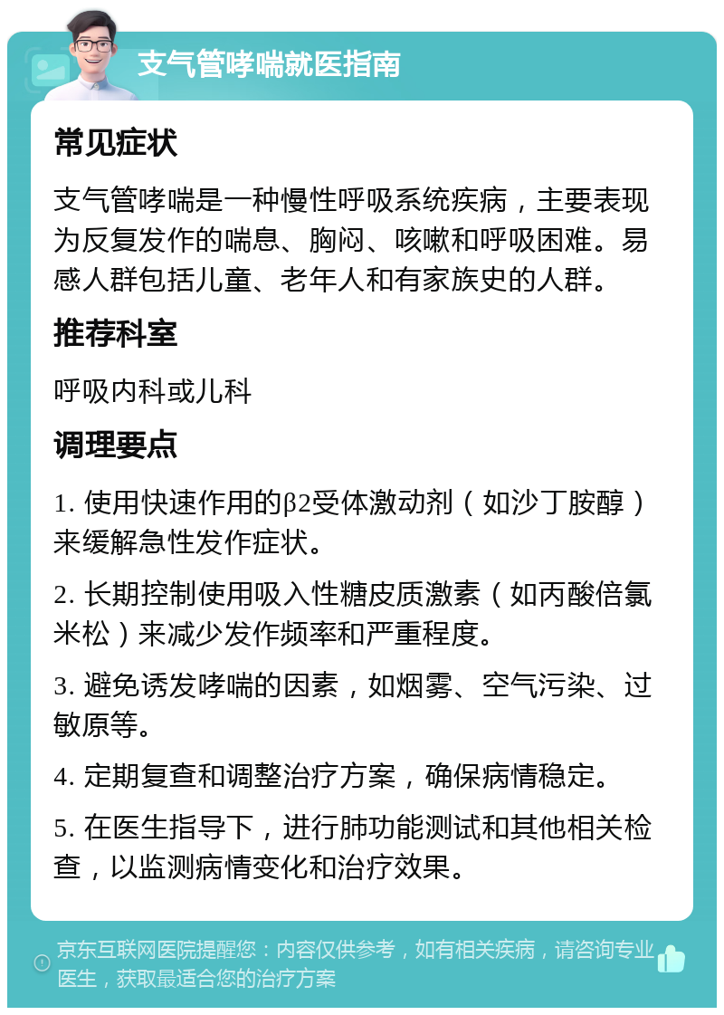 支气管哮喘就医指南 常见症状 支气管哮喘是一种慢性呼吸系统疾病，主要表现为反复发作的喘息、胸闷、咳嗽和呼吸困难。易感人群包括儿童、老年人和有家族史的人群。 推荐科室 呼吸内科或儿科 调理要点 1. 使用快速作用的β2受体激动剂（如沙丁胺醇）来缓解急性发作症状。 2. 长期控制使用吸入性糖皮质激素（如丙酸倍氯米松）来减少发作频率和严重程度。 3. 避免诱发哮喘的因素，如烟雾、空气污染、过敏原等。 4. 定期复查和调整治疗方案，确保病情稳定。 5. 在医生指导下，进行肺功能测试和其他相关检查，以监测病情变化和治疗效果。