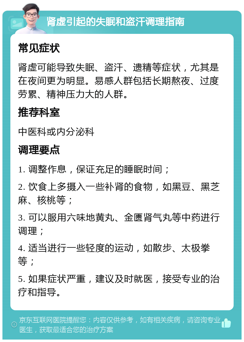 肾虚引起的失眠和盗汗调理指南 常见症状 肾虚可能导致失眠、盗汗、遗精等症状，尤其是在夜间更为明显。易感人群包括长期熬夜、过度劳累、精神压力大的人群。 推荐科室 中医科或内分泌科 调理要点 1. 调整作息，保证充足的睡眠时间； 2. 饮食上多摄入一些补肾的食物，如黑豆、黑芝麻、核桃等； 3. 可以服用六味地黄丸、金匮肾气丸等中药进行调理； 4. 适当进行一些轻度的运动，如散步、太极拳等； 5. 如果症状严重，建议及时就医，接受专业的治疗和指导。