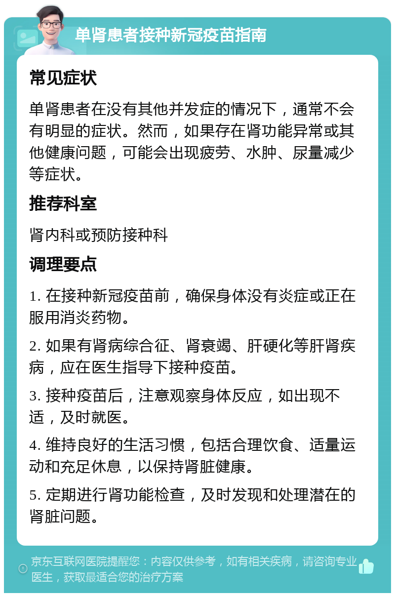 单肾患者接种新冠疫苗指南 常见症状 单肾患者在没有其他并发症的情况下，通常不会有明显的症状。然而，如果存在肾功能异常或其他健康问题，可能会出现疲劳、水肿、尿量减少等症状。 推荐科室 肾内科或预防接种科 调理要点 1. 在接种新冠疫苗前，确保身体没有炎症或正在服用消炎药物。 2. 如果有肾病综合征、肾衰竭、肝硬化等肝肾疾病，应在医生指导下接种疫苗。 3. 接种疫苗后，注意观察身体反应，如出现不适，及时就医。 4. 维持良好的生活习惯，包括合理饮食、适量运动和充足休息，以保持肾脏健康。 5. 定期进行肾功能检查，及时发现和处理潜在的肾脏问题。