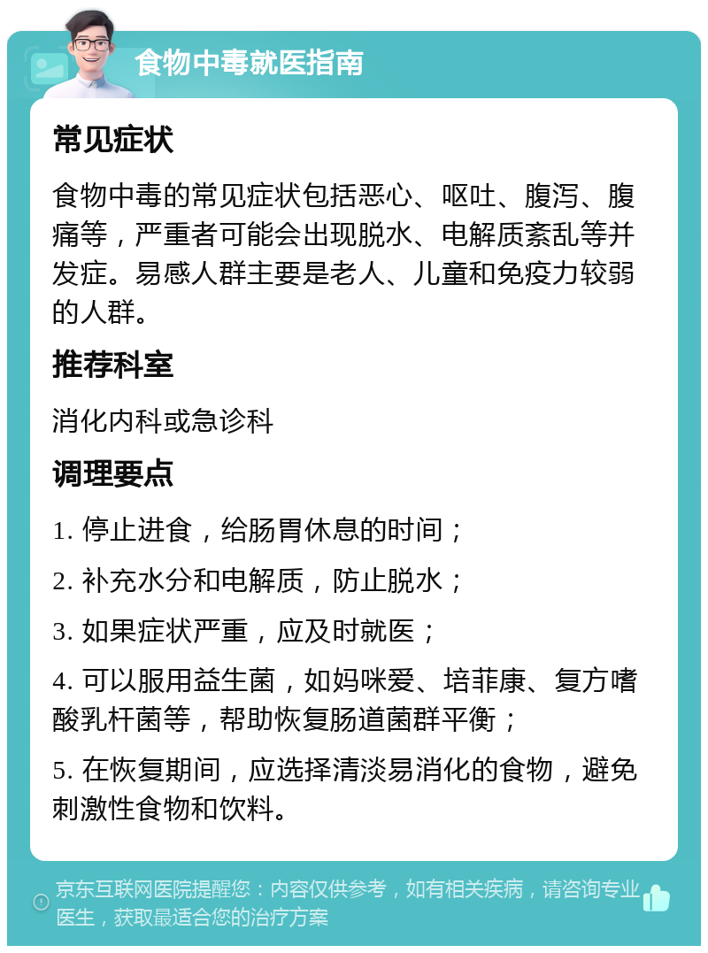 食物中毒就医指南 常见症状 食物中毒的常见症状包括恶心、呕吐、腹泻、腹痛等，严重者可能会出现脱水、电解质紊乱等并发症。易感人群主要是老人、儿童和免疫力较弱的人群。 推荐科室 消化内科或急诊科 调理要点 1. 停止进食，给肠胃休息的时间； 2. 补充水分和电解质，防止脱水； 3. 如果症状严重，应及时就医； 4. 可以服用益生菌，如妈咪爱、培菲康、复方嗜酸乳杆菌等，帮助恢复肠道菌群平衡； 5. 在恢复期间，应选择清淡易消化的食物，避免刺激性食物和饮料。