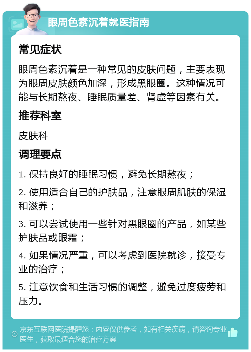 眼周色素沉着就医指南 常见症状 眼周色素沉着是一种常见的皮肤问题，主要表现为眼周皮肤颜色加深，形成黑眼圈。这种情况可能与长期熬夜、睡眠质量差、肾虚等因素有关。 推荐科室 皮肤科 调理要点 1. 保持良好的睡眠习惯，避免长期熬夜； 2. 使用适合自己的护肤品，注意眼周肌肤的保湿和滋养； 3. 可以尝试使用一些针对黑眼圈的产品，如某些护肤品或眼霜； 4. 如果情况严重，可以考虑到医院就诊，接受专业的治疗； 5. 注意饮食和生活习惯的调整，避免过度疲劳和压力。