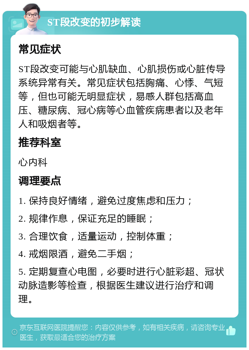 ST段改变的初步解读 常见症状 ST段改变可能与心肌缺血、心肌损伤或心脏传导系统异常有关。常见症状包括胸痛、心悸、气短等，但也可能无明显症状，易感人群包括高血压、糖尿病、冠心病等心血管疾病患者以及老年人和吸烟者等。 推荐科室 心内科 调理要点 1. 保持良好情绪，避免过度焦虑和压力； 2. 规律作息，保证充足的睡眠； 3. 合理饮食，适量运动，控制体重； 4. 戒烟限酒，避免二手烟； 5. 定期复查心电图，必要时进行心脏彩超、冠状动脉造影等检查，根据医生建议进行治疗和调理。